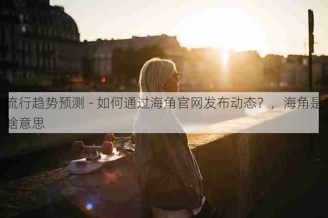 流行趋势预测 - 如何通过海角官网发布动态?,海角是啥意思