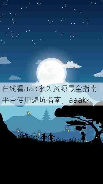 在线看aaa永久资源最全指南|平台使用避坑指南,aaakx