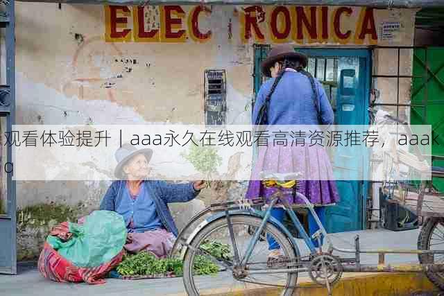 观看体验提升|aaa永久在线观看高清资源推荐,aaakq