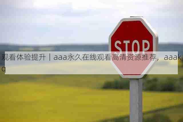 观看体验提升|aaa永久在线观看高清资源推荐,aaakq
