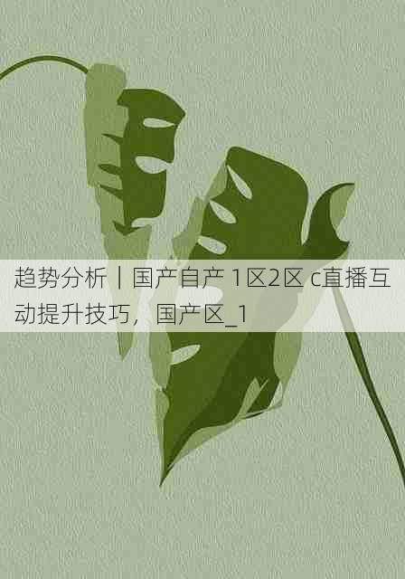 趋势分析|国产自产 1区2区 c直播互动提升技巧,国产区_1