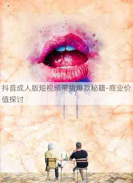 抖音成人版短视频带货爆款秘籍-商业价值探讨
