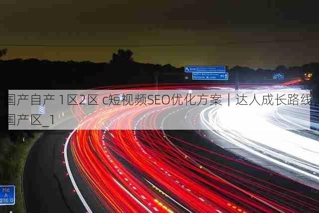 国产自产 1区2区 c短视频SEO优化方案|达人成长路线,国产区_1