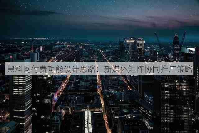 黑料网付费功能设计思路:新媒体矩阵协同推广策略