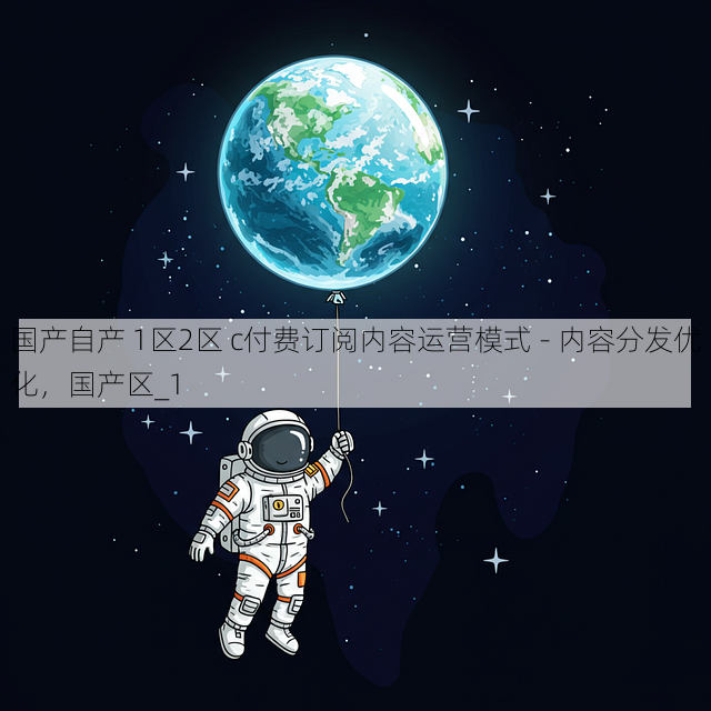 国产自产 1区2区 c付费订阅内容运营模式 - 内容分发优化,国产区_1
