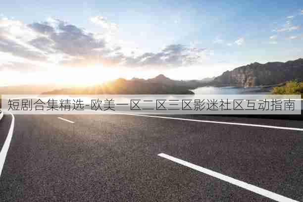 短剧合集精选-欧美一区二区三区影迷社区互动指南