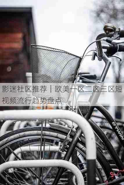 影迷社区推荐|欧美一区二区三区短视频流行趋势盘点