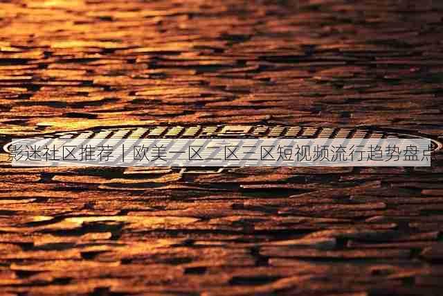 影迷社区推荐|欧美一区二区三区短视频流行趋势盘点