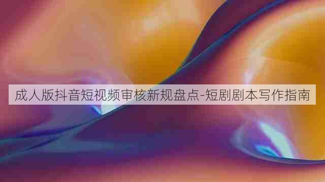 成人版抖音短视频审核新规盘点-短剧剧本写作指南