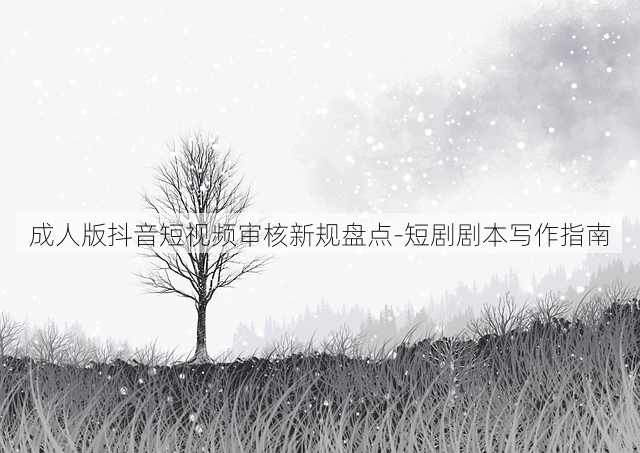 成人版抖音短视频审核新规盘点-短剧剧本写作指南