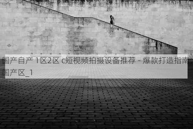 国产自产 1区2区 c短视频拍摄设备推荐 - 爆款打造指南,国产区_1