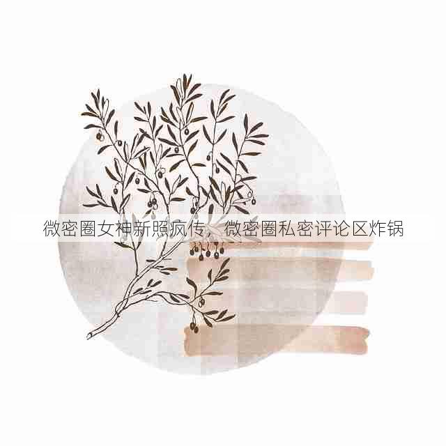 微密圈女神新照疯传,微密圈私密评论区炸锅
