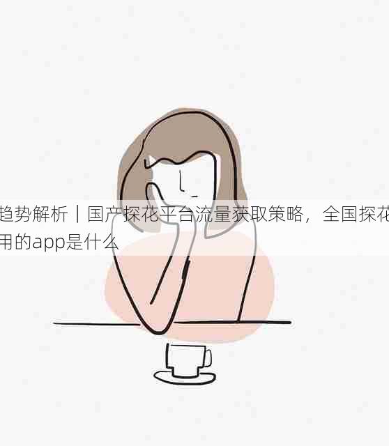 趋势解析|国产探花平台流量获取策略,全国探花用的app是什么