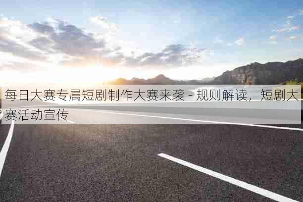 每日大赛专属短剧制作大赛来袭 - 规则解读,短剧大赛活动宣传